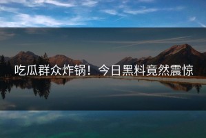 吃瓜群众炸锅！今日黑料竟然震惊