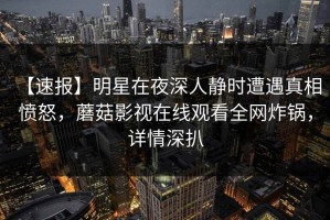 【速报】明星在夜深人静时遭遇真相 愤怒，蘑菇影视在线观看全网炸锅，详情深扒