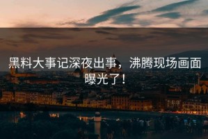 黑料大事记深夜出事，沸腾现场画面曝光了！