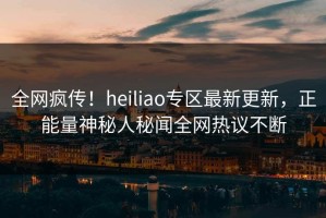 全网疯传！heiliao专区最新更新，正能量神秘人秘闻全网热议不断