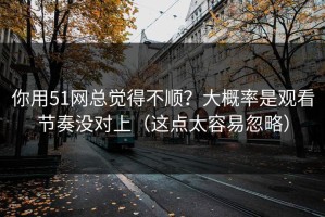 你用51网总觉得不顺？大概率是观看节奏没对上（这点太容易忽略）