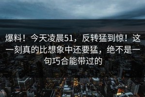 爆料！今天凌晨51，反转猛到惊！这一刻真的比想象中还要猛，绝不是一句巧合能带过的