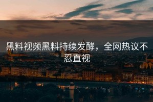 黑料视频黑料持续发酵，全网热议不忍直视