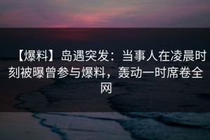 【爆料】岛遇突发：当事人在凌晨时刻被曝曾参与爆料，轰动一时席卷全网