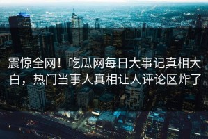 震惊全网！吃瓜网每日大事记真相大白，热门当事人真相让人评论区炸了