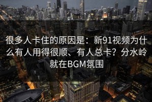 很多人卡住的原因是：新91视频为什么有人用得很顺、有人总卡？分水岭就在BGM氛围