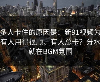 很多人卡住的原因是：新91视频为什么有人用得很顺、有人总卡？分水岭就在BGM氛围