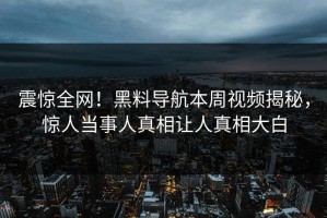 震惊全网！黑料导航本周视频揭秘，惊人当事人真相让人真相大白