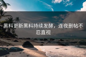 黑料更新黑料持续发酵，连夜删帖不忍直视