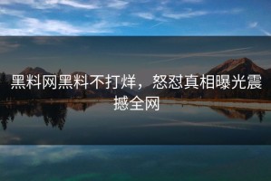黑料网黑料不打烊，怒怼真相曝光震撼全网