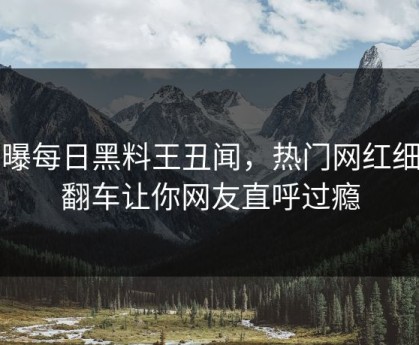 网曝每日黑料王丑闻，热门网红细节翻车让你网友直呼过瘾