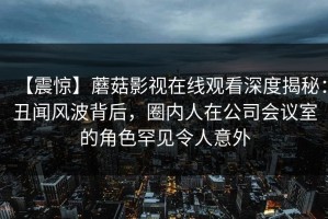 【震惊】蘑菇影视在线观看深度揭秘：丑闻风波背后，圈内人在公司会议室的角色罕见令人意外
