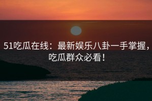 51吃瓜在线：最新娱乐八卦一手掌握，吃瓜群众必看！