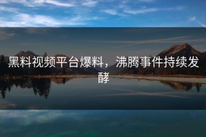 黑料视频平台爆料，沸腾事件持续发酵