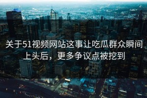 关于51视频网站这事让吃瓜群众瞬间上头后，更多争议点被挖到