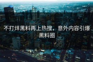 不打烊黑料再上热搜，意外内容引爆黑料圈