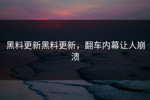 黑料更新黑料更新，翻车内幕让人崩溃