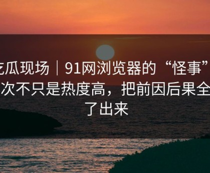 吃瓜现场｜91网浏览器的“怪事”：这次不只是热度高，把前因后果全翻了出来