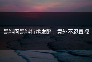 黑料网黑料持续发酵，意外不忍直视