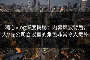 糖心vlog深度揭秘：内幕风波背后，大V在公司会议室的角色非常令人意外