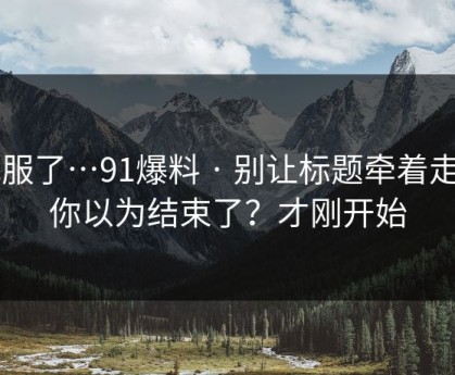 我服了…91爆料 · 别让标题牵着走 - 你以为结束了？才刚开始