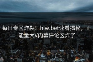每日专区炸裂！hlw.bet速看揭秘，正能量大V内幕评论区炸了