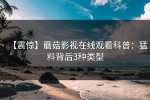 【震惊】蘑菇影视在线观看科普：猛料背后3种类型