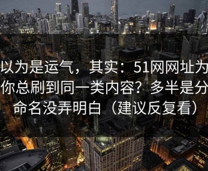 你以为是运气，其实：51网网址为什么你总刷到同一类内容？多半是分类命名没弄明白（建议反复看）