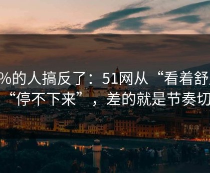 90%的人搞反了：51网从“看着舒服”到“停不下来”，差的就是节奏切点