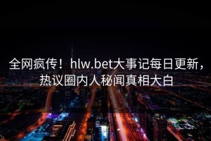 全网疯传！hlw.bet大事记每日更新，热议圈内人秘闻真相大白