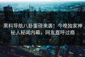 黑料导航八卦重磅来袭！今晚独家神秘人秘闻内幕，网友直呼过瘾