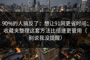 90%的人搞反了：想让91网更省时间：收藏夹整理这套方法比倍速更管用（别说我没提醒）