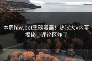 本周hlw.bet重磅漫画！热议大V内幕揭秘，评论区炸了