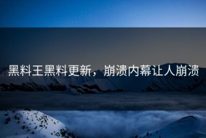 黑料王黑料更新，崩溃内幕让人崩溃