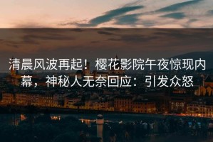 清晨风波再起！樱花影院午夜惊现内幕，神秘人无奈回应：引发众怒