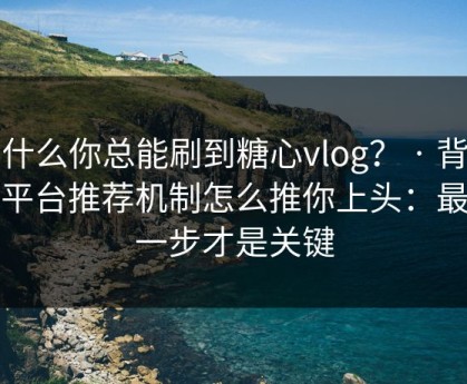 为什么你总能刷到糖心vlog？ · 背后是平台推荐机制怎么推你上头：最后一步才是关键