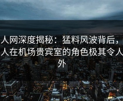 秀人网深度揭秘：猛料风波背后，当事人在机场贵宾室的角色极其令人意外