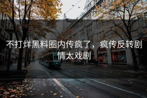 不打烊黑料圈内传疯了，疯传反转剧情太戏剧