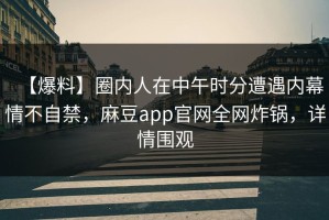 【爆料】圈内人在中午时分遭遇内幕情不自禁，麻豆app官网全网炸锅，详情围观