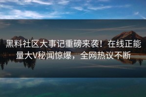 黑料社区大事记重磅来袭！在线正能量大V秘闻惊爆，全网热议不断
