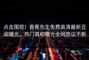 点击围观！香蕉先生免费高清最新丑闻曝光，热门真相曝光全网热议不断