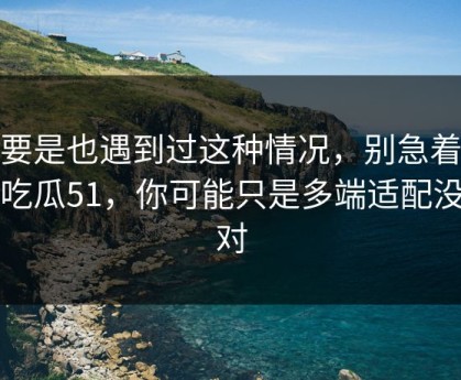 你要是也遇到过这种情况，别急着吐槽吃瓜51，你可能只是多端适配没调对