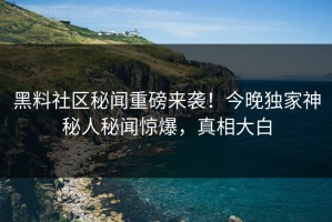 黑料社区秘闻重磅来袭！今晚独家神秘人秘闻惊爆，真相大白