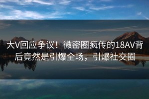 大V回应争议！微密圈疯传的18AV背后竟然是引爆全场，引爆社交圈