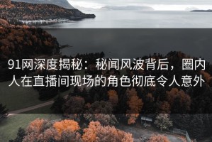 91网深度揭秘：秘闻风波背后，圈内人在直播间现场的角色彻底令人意外