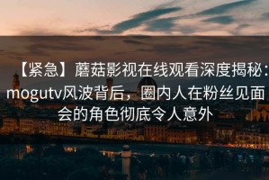 【紧急】蘑菇影视在线观看深度揭秘：mogutv风波背后，圈内人在粉丝见面会的角色彻底令人意外