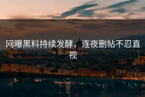 网曝黑料持续发酵，连夜删帖不忍直视