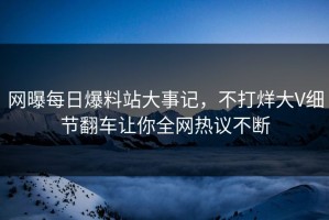 网曝每日爆料站大事记，不打烊大V细节翻车让你全网热议不断
