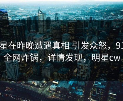 明星在昨晚遭遇真相 引发众怒，91网全网炸锅，详情发现，明星cw