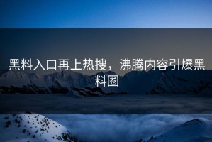 黑料入口再上热搜，沸腾内容引爆黑料圈